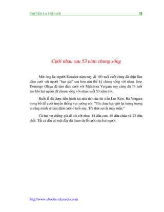 CHUYÏÅN LAÅ THÏË GIÚÁI                                                                  11




                 Cûúái nhau sau 53 nùm chung söëng

      Möåt öng laäo ngûúâi Ecuador nùm nay àaä 103 tuöíi cuöëi cuâng àaä chõu laâm
àaám cûúái vúái ngûúâi “baån gaái” sau hún nûãa thïë kyã chung söëng vúái nhau. Jose
Domingo Olaya àaä laâm àaám cûúái vúái Melchora Vergara nay cuäng àaä 76 tuöíi
sau khi hai ngûúâi àaä chunn söëng vúái nhau suöët 53 nùm trúâi.

        Buöîi lïî àaä àûúåc tiïën haânh taåi nhaâ thúâ cuãa thõ trêën Los Rios. Baâ Vergara
trong böì àöì cûúái truyïìn thöëng vui sûúáng noái: “Töi chûa bao giúâ laåi tûúãng tûúång
ra rùçng mònh seä laâm àaám cûúái úã tuöíi naây. Töi thêåt sûå rêët may mùæn.”

        Caã hai vúå chöìng giaâ àaä coá vúái nhau 14 àûáa con, 48 àûáa chaáu vaâ 22 àûáa
chùæt. Têët caã àïìu coá mùåt àêìy àuã tham dûå lïî cûúái cuãa hai ngûúâi.




http://www.ebooks.vdcmedia.com
 