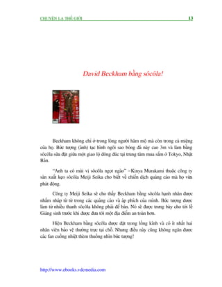 CHUYÏÅN LAÅ THÏË GIÚÁI                                                               13




                         David Beckham bùçng söcöla!




       Beckham khöng chó úã trong loâng ngûúâi hêm möå maâ coân trong caã miïång
cuãa hoå. Bûác tûúång (aãnh) taåc hònh ngöi sao boáng àaá naây cao 3m vaâ laâm bùçng
söcöla sûäa àùåt giûäa möåt giao löå àöng àuác taåi trung têm mua sùæm úã Tokyo, Nhêåt
Baãn.

       “Anh ta coá muâi võ söcöla ngoåt ngaâo” - Kinya Murakami thuöåc cöng ty
saãn xuêët keåo söcöla Meiji Seika cho biïët vïì chiïën dõch quaãng caáo maâ hoå vûâa
phaát àöång.
       Cöng ty Meiji Seika seä cho thêëy Beckham bùçng söcöla haånh nhên àûúåc
nhêëm nhaáp tûâ tûâ trong caác quaãng caáo vaâ aáp phñch cuãa mònh. Bûác tûúång àûúåc
laâm tûâ nhiïìu thanh söcöla khöng phaãi àïí baán. Noá seä àûúåc trûng baây cho túái lïî
Giaáng sinh trûúác khi àûúåc àûa túái möåt àõa àiïím an toaân hún.

       Hiïån Beckham bùçng söcöla àûúåc àùåt trong löìng kñnh vaâ coá ñt nhêët hai
nhên viïn baão vïå thûúâng trûåc taåi chöî. Nhûng àiïìu naây cuäng khöng ngùn àûúåc
caác fan cuöìng nhiïåt theâm thuöìng nhòn bûác tûúång!




http://www.ebooks.vdcmedia.com
 