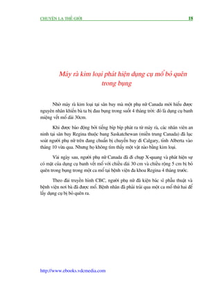 CHUYÏÅN LAÅ THÏË GIÚÁI                                                                 18




          Maáy raâ kim loaåi phaát hiïån duång cuå möí boã quïn
                           trong buång

      Nhúâ maáy raâ kim loaåi taåi sên bay maâ möåt phuå nûä Canada múái hiïíu àûúåc
nguyïn nhên khiïën baâ ta bõ àau buång trong suöët 4 thaáng trúâi: àoá laâ duång cuå banh
miïång vïët möí daâi 30cm.

       Khi àûúåc baáo àöång búãi tiïëng bñp bñp phaát ra tûâ maáy raâ, caác nhên viïn an
ninh taåi sên bay Regina thuöåc bang Saskatchewan (miïìn trung Canada) àaä luåc
soaát ngûúâi phuå nûä trïn àang chuêín bõ chuyïën bay ài Calgary, tónh Alberta vaâo
thaáng 10 vûâa qua. Nhûng hoå khöng tòm thêëy möåt vêåt naâo bùçng kim loaåi.

       Vaâi ngaây sau, ngûúâi phuå nûä Canada àaä ài chuåp X-quang vaâ phaát hiïån sûå
coá mùåt cuãa duång cuå banh vïët möí vúái chiïìu daâi 30 cm vaâ chiïìu röång 5 cm bõ boã
quïn trong buång trong möåt ca möí taåi bïånh viïån àa khoa Regina 4 thaáng trûúác.

        Theo àaâi truyïìn hònh CBC, ngûúâi phuå nûä àaä kiïån baác sô phêîu thuêåt vaâ
bïånh viïån núi baâ àaä àûúåc möí. Bïånh nhên àaä phaãi traãi qua möåt ca möí thûá hai àïí
lêëy duång cuå bõ boã quïn ra.




http://www.ebooks.vdcmedia.com
 