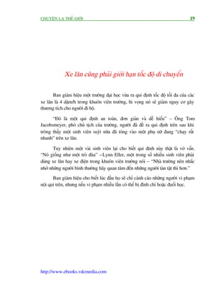 CHUYÏÅN LAÅ THÏË GIÚÁI                                                               19




             Xe lùn cuäng phaãi giúái haån töëc àöå di chuyïín

      Ban giaám hiïåu möåt trûúâng àaåi hoåc vûâa ra qui àõnh töëc àöå töëi àa cuãa caác
xe lùn laâ 4 dùåm/h trong khuön viïn trûúâng, hi voång noá seä giaãm nguy cú gêy
thûúng tñch cho ngûúâi ài böå.

      “Àoá laâ möåt qui àõnh an toaân, àún giaãn vaâ dïî hiïíu” – Öng Tom
Jacobsmeyer, phoá chuã tõch cuãa trûúâng, ngûúâi àaä àïì ra qui àõnh trïn sau khi
tröng thêëy möåt sinh viïn suyát nûäa àaä töng vaâo möåt phuå nûä àang “chaåy rêët
nhanh” trïn xe lùn.

       Tuy nhiïn möåt vaâi sinh viïn laåi cho biïët qui àõnh naây thêåt laâ vúá vêín.
“Noá giöëng nhû möåt troâ àuâa” - Lynn Eller, möåt trong söë nhiïìu sinh viïn phaãi
duâng xe lùn hay xe àiïån trong khuön viïn trûúâng noái – “Nhaâ trûúâng nïn nhùæc
nhúã nhûäng ngûúâi bònh thûúâng haäy quan têm àïën nhûäng ngûúâi taân têåt thò hún.”
       Ban giaám hiïåu cho biïët luác àêìu hoå seä chó caãnh caáo nhûäng ngûúâi vi phaåm
nöåi qui trïn, nhûng nïëu vi phaåm nhiïìu lêìn coá thïí bõ àònh chó hoùåc àuöíi hoåc.




http://www.ebooks.vdcmedia.com
 