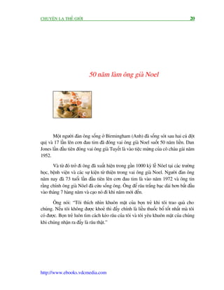 CHUYÏÅN LAÅ THÏË GIÚÁI                                                                    20




                             50 nùm laâm öng giaâ Noel




       Möåt ngûúâi àaân öng söëng úã Birmingham (Anh) àaä söëng soát sau hai cuá àöåt
quõ vaâ 17 lêìn lïn cún àau tim àaä àoáng vai öng giaâ Noel suöët 50 nùm liïìn. Dan
Jones lêìn àêìu tiïn àoáng vai öng giaâ Tuyïët laâ vaâo tiïåc mûâng cuãa cö chaáu gaái nùm
1952.

       Vaâ tûâ àoá trúã ài öng àaä xuêët hiïån trong gêìn 1000 kyâ lïî Nöel taåi caác trûúâng
hoåc, bïånh viïån vaâ caác sûå kiïån tûâ thiïån trong vai öng giaâ Noel. Ngûúâi àaân öng
nùm nay àaä 73 tuöíi lêìn àêìu tiïn lïn cún àau tim laâ vaâo nùm 1972 vaâ öng tin
rùçng chñnh öng giaâ Nöel àaä cûáu söëng öng. Öng àïí rêu trùæng baåc daâi hún bùæt àêìu
vaâo thaáng 7 haâng nùm vaâ caåo noá ài khi nùm múái àïën.

       Öng noái: “Töi thñch nhòn khuön mùåt cuãa boån treã khi töi trao quaâ cho
chuáng. Nïëu töi khöng àûúåc khoeã thò àêëy chñnh laâ liïìu thuöëc böí töët nhêët maâ töi
coá àûúåc. Boån treã luön tòm caách keáo rêu cuãa töi vaâ töi yïu khuön mùåt cuãa chuáng
khi chuáng nhêån ra àêëy laâ rêu thêåt.”




http://www.ebooks.vdcmedia.com
 