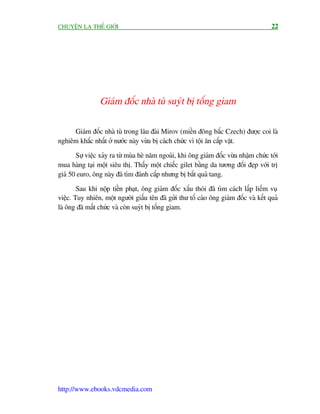CHUYÏÅN LAÅ THÏË GIÚÁI                                                                 22




                 Giaám àöëc nhaâ tuâ suyát bõ töëng giam

     Giaám àöëc nhaâ tuâ trong lêu àaâi Mirov (miïìn àöng bùæc Czech) àûúåc coi laâ
nghiïm khùæc nhêët úã nûúác naây vûâa bõ caách chûác vò töåi ùn cùæp vùåt.

       Sûå viïåc xaãy ra tûâ muâa heâ nùm ngoaái, khi öng giaám àöëc vûâa nhêåm chûác túái
mua haâng taåi möåt siïu thõ. Thêëy möåt chiïëc gilet bùçng da tûúng àöëi àeåp vúái trõ
giaá 50 euro, öng naây àaä tòm àaánh cùæp nhûng bõ bùæt quaã tang.

        Sau khi nöåp tiïìn phaåt, öng giaám àöëc xêëu thoái àaä tòm caách lêëp liïëm vuå
viïåc. Tuy nhiïn, möåt ngûúâi giêëu tïn àaä gûãi thû töë caáo öng giaám àöëc vaâ kïët quaã
laâ öng àaä mêët chûác vaâ coân suyát bõ töëng giam.




http://www.ebooks.vdcmedia.com
 