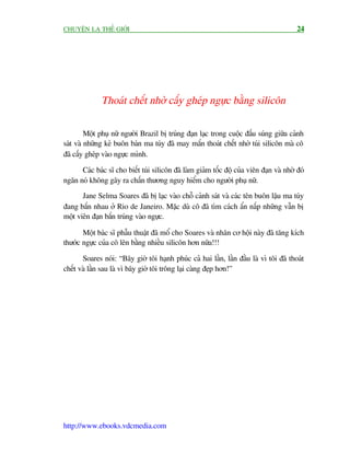 CHUYÏÅN LAÅ THÏË GIÚÁI                                                                    24




              Thoaát chïët nhúâ cêëy gheáp ngûåc bùçng silicön

         Möåt phuå nûä ngûúâi Brazil bõ truáng àaån laåc trong cuöåc àêëu suáng giûäa caãnh
saát vaâ nhûäng keã buön baán ma tuáy àaä may mùæn thoaát chïët nhúâ tuái silicön maâ cö
àaä cêëy gheáp vaâo ngûåc mònh.

      Caác baác sô cho biïët tuái silicön àaä laâm giaãm töëc àöå cuãa viïn àaån vaâ nhúâ àoá
ngùn noá khöng gêy ra chêën thûúng nguy hiïím cho ngûúâi phuå nûä.
       Jane Selma Soares àaä bõ laåc vaâo chöî caãnh saát vaâ caác tïn buön lêåu ma tuáy
àang bùæn nhau úã Rio de Janeiro. Mùåc duâ cö àaä tòm caách êín nêëp nhûäng vêîn bõ
möåt viïn àaån bùæn truáng vaâo ngûåc.

       Möåt baác sô phêîu thuêåt àaä möí cho Soares vaâ nhên cú höåi naây àaä tùng kñch
thûúác ngûåc cuãa cö lïn bùçng nhiïìu silicön hún nûäa!!!

       Soares noái: “Bêy giúâ töi haånh phuác caã hai lêìn, lêìn àêìu laâ vò töi àaä thoaát
chïët vaâ lêìn sau laâ vò bêy giúâ töi tröng laåi caâng àeåp hún!”




http://www.ebooks.vdcmedia.com
 