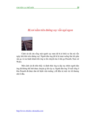 CHUYÏÅN LAÅ THÏË GIÚÁI                                                               25




               Bõ rúi nùçm trïn àûúâng ray vêîn nguã ngon




       Caãnh saát àaä cûáu söëng möåt ngûúâi say rûúåu àaä bõ teá khoãi xe lûãa maâ vêîn
ngaây khoâ khoâ trïn àûúâng ray! Ngûúâi àaân öng àaä bõ bõ trûúåt xuöëng khe húä giûäa
sên ga vaâ toa haânh khaách khi öng ta lïn chuyïën taâu úã nhaâ ga Penarth, Nam xûá
Wales.
        Möåt caãnh saát àaä nhòn thêëy vaâ àaánh thûác öng ta dêåy tuy nhiïn ngûúâi àaân
öng àaä khöng thïí nhúá àûúåc chuyïån gò àaä xaãy ra. Ngûúâi àaân öng 35 tuöíi söëng úã
khu Penarth àaä àûúåc àûa túái bïånh viïån trûúâng y àïí àiïìu trõ möåt vaâi vïët thûúng
nhoã úã àêìu.




http://www.ebooks.vdcmedia.com
 