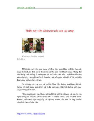 CHUYÏÅN LAÅ THÏË GIÚÁI                                                                    26




           Thêím myä viïån daânh cho caác con vêåt cûng




       Choá àûúåc tùæm buân nhêåp tûâ
Biïín Àen



         Möåt thêím myä viïån sang troång vúái loaåi buân nhêåp khêíu tûâ Biïín Àen, rêët
àûúåc ûa thñch, noá àem laåi sûå thoaãi maái vaâ thû giaän cho khaách haâng. Nhûng àùåc
biïåt úã àêy khaách haâng laâ nhûäng con vêåt nuöi nhû choá, meâo...loaåi hònh thêím myä
viïån naây ngaây caâng phaát triïín vaâ laâm cho cuöåc söëng cuãa loaâi choá úã Tokyo (Nhêåt
Baãn) caâng töët hún bao giúâ hïët.

       Sûå chi tiïu cho caác con vêåt nuöi úã Nhêåt Baãn dûúâng nhû khöng bõ aãnh
hûúãng búãi tònh traång kinh tïë trò trïå úã àêët nûúác naây. Àùåc biïåt laâ loaâi choá caâng
àûúåc nuöng chiïìu hún.

        “Con ngûúâi ngaây nay khöng chó nghô loaâi choá laâ möåt con vêåt maâ hoå coân
nghô chuáng laâ con cuãa chñnh mònh nûäa” - Seiren Suzuki chuã cuãa Pet Salon
Jannie's, thêím myä viïån cung cêëp caác dõch vuå maátxa, tùæm buân, tóa löng vaâ tùæm
rûãa daânh cho choá cho biïët.




http://www.ebooks.vdcmedia.com
 