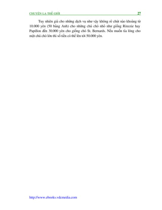 CHUYÏÅN LAÅ THÏË GIÚÁI                                                          27

       Tuy nhiïn giaá cho nhûäng dõch vuå nhû vêåy khöng reã chuát naâo khoaãng tûâ
10.000 yïn (50 baãng Anh) cho nhûäng chuá choá nhoã nhû giöëng Rinzzie hay
Papillon àïën 30.000 yïn cho giöëng choá St. Bernards. Nïëu muöën tóa löng cho
möåt chuá choá lúán thò söë tiïìn coá thïí lïn túái 50.000 yïn.




http://www.ebooks.vdcmedia.com
 
