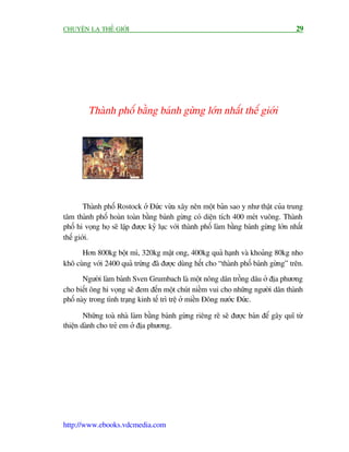 CHUYÏÅN LAÅ THÏË GIÚÁI                                                                   29




         Thaânh phöë bùçng baánh gûâng lúán nhêët thïë giúái




        Thaânh phöë Rostock úã Àûác vûâa xêy nïn möåt baãn sao y nhû thêåt cuãa trung
têm thaânh phöë hoaân toaân bùçng baánh gûâng coá diïån tñch 400 meát vuöng. Thaânh
phöë hi voång hoå seä lêåp àûúåc kyã luåc vúái thaânh phöë laâm bùçng baánh gûâng lúán nhêët
thïë giúái.
      Hún 800kg böåt mò, 320kg mêåt ong, 400kg quaã haånh vaâ khoaãng 80kg nho
khö cuâng vúái 2400 quaã trûáng àaä àûúåc duâng hïët cho “thaânh phöë baánh gûâng” trïn.
       Ngûúâi laâm baánh Sven Grumbach laâ möåt nöng dên tröìng dêu úã àõa phûúng
cho biïët öng hi voång seä àem àïën möåt chuát niïìm vui cho nhûäng ngûúâi dên thaânh
phöë naây trong tònh traång kinh tïë trò trïå úã miïìn Àöng nûúác Àûác.

        Nhûäng toaâ nhaâ laâm bùçng baánh gûâng riïng reä seä àûúåc baán àïí gêy quô tûâ
thiïån daânh cho treã em úã àõa phûúng.




http://www.ebooks.vdcmedia.com
 