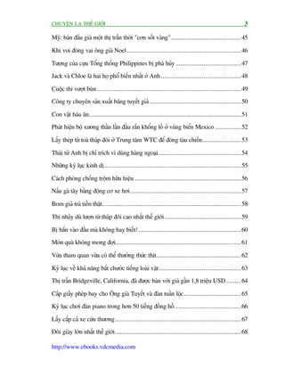 CHUYÏÅN LAÅ THÏË GIÚÁI                                                                                         3

Myä: baán àêëu giaá möåt thõ trêën thúâi "cún söët vaâng"...........................................45

Khi voi àoáng vai öng giaâ Noel......................................................................46

Tûúång cuãa cûåu Töíng thöëng Philippines bõ phaá huãy ........................................47
Jack vaâ Chloe laâ hai hoå phöí biïën nhêët úã Anh .................................................48

Cuöåc thi vûúåt buân ........................................................................................49
Cöng ty chuyïn saãn xuêët bùng tuyïët giaã ........................................................50

Con vêåt haáu ùn.............................................................................................51
Phaát hiïån böå xûúng thùçn lùçn àêìu rùæn khöíng löì úã vuâng biïín Mexico ................52

Lêëy theáp tûâ toaâ thaáp àöi úã Trung têm WTC àïí àoáng taâu chiïën........................53

Thaái tûã Anh bõ chó trñch vò duâng haâng ngoaåi...................................................54
Nhûäng kyã luåc kinh dõ....................................................................................55

Caách phoâng chöëng tröåm hûäu hiïåu .................................................................56
Nêëu gaâ têy bùçng àöång cú xe húi....................................................................57

Bom giaã traã tiïìn thêåt..................................................................................... 58

Thi nhaãy duâ lûúån tûâ thaáp àöi cao nhêët thïë giúái ...............................................59

Bõ bùæn vaâo àêìu maâ khöng hay biïët! ...............................................................60
Moán quaâ khöng mong àúåi.............................................................................61

Vûâa tham quan vûâa coá thïí thûúãng thûác thõt....................................................62

Kyã luåc vïì khaã nùng bùæt chûúác tiïëng loaâi vêåt .................................................. 63
Thõ trêën Bridgeville, California, àaä àûúåc baán vúái giaá gêìn 1,8 triïåu USD .........64

Cêëp giêëy pheáp bay cho Öng giaâ Tuyïët vaâ àaân tuêìn löåc ...................................65
Kyã luåc chúi àaân piano trong hún 50 tiïëng àöìng höì .........................................66

Lêëy cùæp caã xe cûáu thûúng.............................................................................67
Àöi giaây lúán nhêët thïë giúái .............................................................................68

http://www.ebooks.vdcmedia.com
 