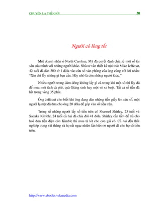 CHUYÏÅN LAÅ THÏË GIÚÁI                                                                    30




                                   Ngûúâi coá loâng töët

        Möåt doanh nhên úã North Carolina, Myä àaä quyïët àõnh chia seã möåt söë taâi
saãn cuãa mònh vúái nhûäng ngûúâi khaác. Nhaâ tû vêën thiïët kïë nöåi thêët Mike Jeffcoat,
42 tuöíi àaä daán 300 túâ 1 àöla vaâo cûãa söí vùn phoâng cuãa öng cuâng vúái lúâi nhùæn:
“Xin chó lêëy nhûäng gò baån cêìn. Haäy nhúá laâ coân nhûäng ngûúâi khaác.”

        Nhiïìu ngûúâi trong àaám àöng khöng lêëy gò caã trong khi möåt söë thò lêëy àuã
àïí mua möåt taách caâ phï, quaâ Giaáng sinh hay möåt veá xe buyát. Têët caã söë tiïìn àaä
hïët trong voâng 35 phuát.

       Öng Jeffcoat cho biïët khi öng àang daán nhûäng tiïìn giêëy lïn cûãa söí, möåt
ngûúâi laå mùåt àaä àûa cho öng 20 àöla àïí goáp vaâo söë tiïìn trïn.

       Trong söë nhûäng ngûúâi lêëy söë tiïìn trïn coá Sharmel Shirley, 23 tuöíi vaâ
Sadaka Kimble, 24 tuöíi caã hai àaä chia àöi 41 àöla. Shirley cêìn tiïìn àïí traã cho
hoaá àún tiïìn àiïån coân Kimble thò mua taä loát cho con gaái cö. Caã hai àïìu thêët
nghiïåp trong vaâi thaáng vaâ hoå rêët ngaåc nhiïn lêîn biïët ún ngûúâi àaä cho hoå söë tiïìn
trïn.




http://www.ebooks.vdcmedia.com
 