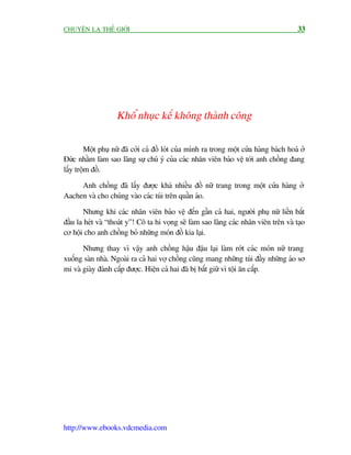 CHUYÏÅN LAÅ THÏË GIÚÁI                                                                   33




                    Khöí nhuåc kïë khöng thaânh cöng


        Möåt phuå nûä àaä cúãi caã àöì loát cuãa mònh ra trong möåt cûãa haâng baách hoaá úã
Àûác nhùçm laâm sao laäng sûå chuá yá cuãa caác nhên viïn baão vïå túái anh chöìng àang
lêëy tröåm àöì.

     Anh chöìng àaä lêëy àûúåc khaá nhiïìu àöì nûä trang trong möåt cûãa haâng úã
Aachen vaâ cho chuáng vaâo caác tuái trïn quêìn aáo.

       Nhûng khi caác nhên viïn baão vïå àïën gêìn caã hai, ngûúâi phuå nûä liïìn bùæt
àêìu la heát vaâ “thoaát y”! Cö ta hi voång seä laâm sao laäng caác nhên viïn trïn vaâ taåo
cú höåi cho anh chöìng boã nhûäng moán àöì kia laåi.

       Nhûng thay vò vêåy anh chöìng hêåu àêåu laåi laâm rúát caác moán nûä trang
xuöëng saân nhaâ. Ngoaâi ra caã hai vúå chöìng cuäng mang nhûäng tuái àêìy nhûäng aáo sú
mi vaâ giaây àaánh cùæp àûúåc. Hiïån caã hai àaä bõ bùæt giûä vò töåi ùn cùæp.




http://www.ebooks.vdcmedia.com
 