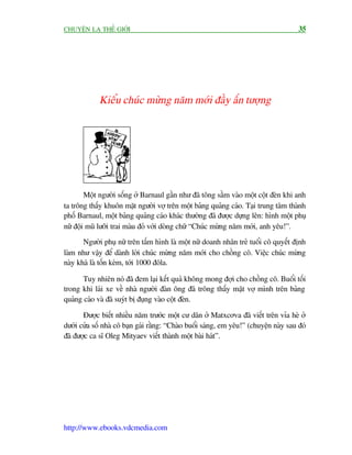 CHUYÏÅN LAÅ THÏË GIÚÁI                                                                 35




             Kiïíu chuác mûâng nùm múái àêìy êën tûúång




        Möåt ngûúâi söëng úã Barnaul gêìn nhû àaä töng sêìm vaâo möåt cöåt àeân khi anh
ta tröng thêëy khuön mùåt ngûúâi vúå trïn möåt baãng quaãng caáo. Taåi trung têm thaânh
phöë Barnaul, möåt baãng quaãng caáo khaác thûúâng àaä àûúåc dûång lïn: hònh möåt phuå
nûä àöåi muä lûúäi trai maâu àoã vúái doâng chûä “Chuác mûâng nùm múái, anh yïu!”.
       Ngûúâi phuå nûä trïn têëm hònh laâ möåt nûä doanh nhên treã tuöíi cö quyïët àõnh
laâm nhû vêåy àïí daânh lúâi chuác mûâng nùm múái cho chöìng cö. Viïåc chuác mûâng
naây khaá laâ töën keám, túái 1000 àöla.

       Tuy nhiïn noá àaä àem laåi kïët quaã khöng mong àúåi cho chöìng cö. Buöíi töëi
trong khi laái xe vïì nhaâ ngûúâi àaân öng àaä tröng thêëy mùåt vúå mònh trïn baãng
quaãng caáo vaâ àaä suyát bõ àuång vaâo cöåt àeân.

       Àûúåc biïët nhiïìu nùm trûúác möåt cû dên úã Matxcúva àaä viïët trïn vóa heâ úã
dûúái cûãa söë nhaâ cö baån gaái rùçng: “Chaâo buöíi saáng, em yïu!” (chuyïån naây sau àoá
àaä àûúåc ca sô Oleg Mityaev viïët thaânh möåt baâi haát”.




http://www.ebooks.vdcmedia.com
 