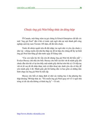 CHUYÏÅN LAÅ THÏË GIÚÁI                                                                    36




          Chuöåc öng giaâ Nöel bùçng thûác ùn àoáng höåp

       ÚÃ Canada, möåt bùng tröåm tûå goåi chuáng laâ Grinch Enterprises àaä bùæt coác
möåt “öng giaâ Noel” àùåt úã baäi coã trûúác möåt ngöi nhaâ taåi möåt thaânh phöë cöng
nghiïåp caách têy nam Toronto 185 dùåm, àïí àoâi tiïìn chuöåc.

      Trûúác àoá nhoám ngûúâi trïn àaä àöåt nhêåp vaâo ngöi nhaâ vaâ yïu cêìu chuöåc y
nhû vêåy - chuáng muöën chuã nhaâ thu thêåp caác àöì ùn höåp cho chuáng àïí lêëy laåi hònh
öng giaâ Noel laâm bùçng göî daán trûúác ngaây lïî Giaáng sinh.

       “Caác con tuêìn löåc thò vêîn coân àoá nhûng öng giaâ Nöel thò àaä biïën mêët” -
Evelyn Hussey chuã nhaâ cho biïët. Hussey cho biïët sau khi vûát ài maãnh giêëy àoâi
chuöåc àêìu tiïn thò cö laåi tòm thêëy möåt maãnh giêëy thûá hai trïn baäi coã. Cö tiïëp tuåc
vûát noá ài sau àoá àaä nhêån àûúåc möåt cuá àiïån thoaåi nùåc danh yïu cêìu cö haäy àïí
yïn maãnh giêëy úã àoá. Maãnh giêëy ghi lúâi hûúáng dêîn vaâ bao göìm caã nhûäng têëm
hònh chuåp cuãa öng giaâ Nöel bõ mêët cùæp.

       Hussey cho biïët cö dûång àõnh seä nhúâ caác trûúâng hoåc úã àõa phûúng thu
thêåp khoaãng 700 höåp thûác ùn. “Töi muöën öng giaâ Nöel quay trúã vïì vò ngöi nhaâ
tröng seä rêët xêëu nïëu khöng coá hònh öng êëy” – Cö noái.




http://www.ebooks.vdcmedia.com
 