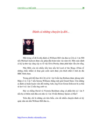 CHUYÏÅN LAÅ THÏË GIÚÁI                                                                    38




                    Àaánh caá nhûäng chuyïån laå àúâi...




         Möåt trong söë àoá laâ nhaâ àaánh caá William Hill vûâa àûa ra tó lïå caá 1 ùn 500
nïëu Michael Jackson àûúåc cêëy gheáp àêìu hoaân toaân vaâo nùm túái. Möåt cuöåc àaánh
caá kyâ laå nhû vêåy cuäng xaãy ra vïì viïåc Elvis Presley àûúåc phaát hiïån vêîn coân söëng.

      Nhaâ Hills coân traã nhiïìu tiïìn hún nïëu böå Lord of the Rings (Chuáa tïí
nhûäng chiïëc nhêîn) seä àoaåt giaãi cuöën saách àûúåc yïu thñch nhêët úã Anh do àaâi
BBC bònh choån.

        Trong giúái thïë thao thò tó lïå caá laâ 1 ùn 8 nïëu Ian Botham àûúåc phong tûúác
Hiïåp sô vaâ 1 ùn 7 nïëu Serena Williams thùæng möåt giaãi Grand Slam. Coân nhûäng
ai àaánh caá huêën luyïån viïn àöëi trûúãng Anh, öng Sven Goran Eriksson bõ sa thaãi
seä ùn 4 vaâ 1 ùn 12 nïëu öng cûúái vúå.
       Hai vúå chöìng David vaâ Victoria Beckham cuäng coá phêìn khi caá 1 ùn 5
nïëu hoå coá thïm möåt àûáa con nûäa vaâ 1 ùn 10 nïëu Britney Spears coá bêìu!!
       Trïn àêy chó laâ nhûäng caái tiïu biïíu, coân rêët nhiïìu chuyïån àaánh caá kyâ
quùåc nûäa maâ nhaâ William Hill àûa ra...




http://www.ebooks.vdcmedia.com
 