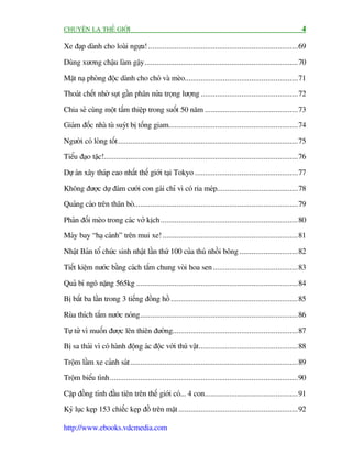 CHUYÏÅN LAÅ THÏË GIÚÁI                                                                                          4

Xe àaåp daânh cho loaâi ngûåa! ..........................................................................69

Duâng xûúng chêåu laâm gêåy ............................................................................70

Mùåt naå phoâng àöåc daânh cho choá vaâ meâo........................................................71
Thoaát chïët nhúâ suåt gêìn phên nûãa troång lûúång ................................................72

Chia seã cuâng möåt têëm thiïåp trong suöët 50 nùm ..............................................73
Giaám àöëc nhaâ tuâ suyát bõ töëng giam................................................................74

Ngûúâi coá loâng töët .........................................................................................75
Tiïíu àaåo tùåc!................................................................................................76

Dûå aán xêy thaáp cao nhêët thïë giúái taåi Tokyo ...................................................77

Khöng àûúåc dûå àaám cûúái con gaái chó vò coá ria meáp........................................78
Quaãng caáo trïn thên boâ.................................................................................79

Phaãn àöëi meâo trong caác vúã kõch....................................................................80
Maáy bay “haå caánh” trïn mui xe! ...................................................................81

Nhêåt Baãn töí chûác sinh nhêåt lêìn thûá 100 cuãa thuá nhöìi böng .............................82

Tiïët kiïåm nûúác bùçng caách tùæm chung voâi hoa sen ..........................................83

Quaã bñ ngö nùång 565kg ................................................................................84
Bõ bùæt ba lêìn trong 3 tiïëng àöìng höì ...............................................................85

Ruâa thñch tùæm nûúác noáng..............................................................................86

Tûå tûã vò muöën àûúåc lïn thiïn àûúâng..............................................................87
Bõ sa thaãi vò coá haânh àöång aác àöåc vúái thuá vêåt .................................................88

Tröåm lêìm xe caãnh saát ...................................................................................89
Tröåm biïíu tònh.............................................................................................90

Cùåp àöìng tñnh àêìu tiïn trïn thïë giúái coá... 4 con..............................................91
Kyã luåc keåp 153 chiïëc keåp àöì trïn mùåt ...........................................................92

http://www.ebooks.vdcmedia.com
 