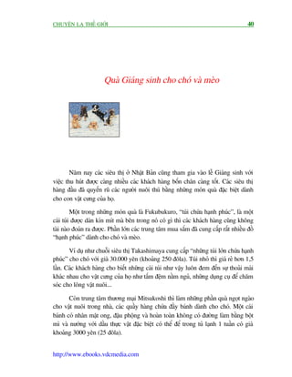 CHUYÏÅN LAÅ THÏË GIÚÁI                                                                  40




                       Quaâ Giaáng sinh cho choá vaâ meâo




        Nùm nay caác siïu thõ úã Nhêåt Baãn cuäng tham gia vaâo lïî Giaáng sinh vúái
viïåc thu huát àûúåc caâng nhiïìu caác khaách haâng böën chên caâng töët. Caác siïu thõ
haâng àêìu àaä quyïën ruä caác ngûúâi nuöi thuá bùçng nhûäng moán quaâ àùåc biïåt daânh
cho con vêåt cûng cuãa hoå.

         Möåt trong nhûäng moán quaâ laâ Fukubukuro, “tuái chûáa haånh phuác”, laâ möåt
caái tuái àûúåc daán kñn mñt maâ bïn trong noá coá gò thò caác khaách haâng cuäng khöng
taâi naâo àoaán ra àûúåc. Phêìn lúán caác trung têm mua sùæm àaä cung cêëp rêët nhiïìu àöì
“haånh phuác” daânh cho choá vaâ meâo.

       Vñ duå nhû chuöîi siïu thõ Takashimaya cung cêëp “nhûäng tuái lúán chûáa haånh
phuác” cho choá vúái giaá 30.000 yïn (khoaãng 250 àöla). Tuái nhoã thò giaá reã hún 1,5
lêìn. Caác khaách haâng cho biïët nhûäng caái tuái nhû vêåy luön àem àïën sûå thoaãi maái
khaác nhau cho vêåt cûng cuãa hoå nhû têëm àïåm nùçm nguã, nhûäng duång cuå àïí chùm
soác cho löng vêåt nuöi...

       Coân trung têm thûúng maåi Mitsukoshi thò laâm nhûäng phêìn quaâ ngoåt ngaâo
cho vêåt nuöi trong nhaâ, caác quêìy haâng chûáa àêìy baánh daânh cho choá. Möåt caái
baánh coá nhên mêåt ong, àêåu phöång vaâ hoaân toaân khöng coá àûúâng laâm bùçng böåt
mò vaâ nûúáng vúái dêìu thûåc vêåt àùåc biïåt coá thïí àïí trong tuã laånh 1 tuêìn coá giaá
khoaãng 3000 yïn (25 àöla).


http://www.ebooks.vdcmedia.com
 