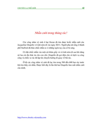 CHUYÏÅN LAÅ THÏË GIÚÁI                                                                 42




                       Nhêîn cûúâi trong thuâng raác!


       Caác cöng nhên vïå sinh úã haåt Ocean àaä tòm àûúåc hciïëc nhêîn cûúái cuãa
Jacqueline Orapello vö tònh neám ài vaâo ngaây 20/11. Ngûúâi phuå nûä söëng úã thaânh
phöë Stafford àaä thaáo chiïëc nhêîn ra vò nhûäng ngoán tay cuãa cö bõ sûng.
       Cö àùåt chiïëc nhêîn vaâo möåt caái khùn giêëy vaâ vö tònh neám ài sau khi duâng
noá lau caái dôa thûác ùn cho con choá. Orapello àaä goåi àiïån cho súã dõch vuå cöng
cöång vaâ chiïëc xe raác àaä lêåp tûác chuyïín hûúáng ài quay vïì baäi raác.

       ÚÃ àoá caác cöng nhên vïå sinh àaä luåc tòm trong 500 àïën 600 bao raác trûúác
khi tòm thêëy caái nhêîn. Àûúåc biïët àêy laâ lêìn thûá hai Orapello laâm mêët nhêîn cûúái
cuãa mònh.




http://www.ebooks.vdcmedia.com
 