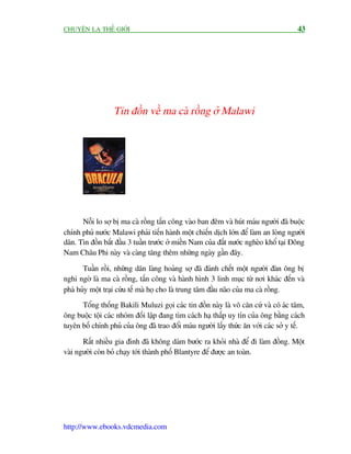 CHUYÏÅN LAÅ THÏË GIÚÁI                                                                 43




                  Tin àöìn vïì ma caâ röìng úã Malawi




      Nöîi lo súå bõ ma caâ röìng têën cöng vaâo ban àïm vaâ huát maáu ngûúâi àaä buöåc
chñnh phuã nûúác Malawi phaãi tiïën haânh möåt chiïën dõch lúán àïí laâm an loâng ngûúâi
dên. Tin àöìn bùæt àêìu 3 tuêìn trûúác úã miïìn Nam cuãa àêët nûúác ngheâo khöí taåi Àöng
Nam Chêu Phi naây vaâ caâng tùng thïm nhûäng ngaây gêìn àêy.

       Tuêìn röìi, nhûäng dên laâng hoaãng súå àaä àaánh chïët möåt ngûúâi àaân öng bõ
nghi ngúâ laâ ma caâ röìng, têën cöng vaâ haânh hònh 3 linh muåc tûâ núi khaác àïën vaâ
phaá huãy möåt traåi cûáu tïë maâ hoå cho laâ trung têm àêìu naäo cuãa ma caâ röìng.
      Töíng thöëng Bakili Muluzi goåi caác tin àöìn naây laâ vö cùn cûá vaâ coá aác têm,
öng buöåc töåi caác nhoám àöëi lêåp àang tòm caách haå thêëp uy tñn cuãa öng bùçng caách
tuyïn böë chñnh phuã cuãa öng àaä trao àöíi maáu ngûúâi lêëy thûác ùn vúái caác súã y tïë.

       Rêët nhiïìu gia àònh àaä khöng daám bûúác ra khoãi nhaâ àïí ài laâm àöìng. Möåt
vaâi ngûúâi coân boã chaåy túái thaânh phöë Blantyre àïí àûúåc an toaân.




http://www.ebooks.vdcmedia.com
 