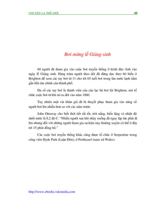 CHUYÏÅN LAÅ THÏË GIÚÁI                                                                    44




                              Búi mûâng lïî Giaáng sinh

       60 ngûúâi àaä tham gia vaâo cuöåc búi truyïìn thöëng úã kïnh àaâo Anh vaâo
ngaây lïî Giaáng sinh. Haâng trùm ngûúâi theo doäi àaä àûâng doåc theo búâ biïín úã
Brighton àïí xem caác tay búi tûâ 11 cho túái 65 tuöíi búi trong laân nûúác laånh nùçm
gêìn bïën taâu chñnh cuãa thaânh phöë.

       Àa söë caác tay búi laâ thaânh viïn cuãa cêu laåc böå búi löåi Brighton, núi töí
chûác cuöåc búi tûâ khi noá ra àúâi vaâo nùm 1860.
       Tuy nhiïn möåt vaâi khaán giaã àaä bõ thuyïët phuåc tham gia vaâo nêng söë
ngûúâi búi lïn nhiïìu hún so vúái caác nùm trûúác.
        John Ottaway cho biïët thúâi tiïët rêët töët, trúâi nùæng, biïín lùång vaâ nhiïåt àöå
dûúái nûúác laâ 8,2 àöå C. “Nhiïìu ngûúâi sau khi nhaãy xuöëng àaä ngay lêåp tûác phaãi ài
lïn nhûng àöëi vúái nhûäng ngûúâi tham gia sûå kiïån naây thûúâng xuyïn coá thïí úã àêy
túái 15 phuát àöìng höì.”
      Caác cuöåc búi truyïìn thöëng khaác cuäng àûúåc töí chûác úã Serpentine trong
cöng viïn Hyde Park (Luêån Àön), úã Porthcawl (nam xûá Wales).




http://www.ebooks.vdcmedia.com
 
