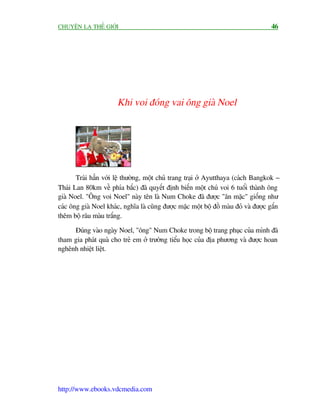 CHUYÏÅN LAÅ THÏË GIÚÁI                                                                46




                       Khi voi àoáng vai öng giaâ Noel




       Traái hùèn vúái lïå thûúâng, möåt chuã trang traåi úã Ayutthaya (caách Bangkok -
Thaái Lan 80km vïì phña bùæc) àaä quyïët àõnh biïën möåt chuá voi 6 tuöíi thaânh öng
giaâ Noel. "Öng voi Noel" naây tïn laâ Num Choke àaä àûúåc "ùn mùåc" giöëng nhû
caác öng giaâ Noel khaác, nghôa laâ cuäng àûúåc mùåc möåt böå àöì maâu àoã vaâ àûúåc gùæn
thïm böå rêu maâu trùæng.

     Àuáng vaâo ngaây Noel, "öng" Num Choke trong böå trang phuåc cuãa mònh àaä
tham gia phaát quaâ cho treã em úã trûúâng tiïíu hoåc cuãa àõa phûúng vaâ àûúåc hoan
nghïnh nhiïåt liïåt.




http://www.ebooks.vdcmedia.com
 
