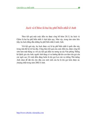 CHUYÏÅN LAÅ THÏË GIÚÁI                                                                   48




             Jack vaâ Chloe laâ hai hoå phöí biïën nhêët úã Anh

        Theo kïët quaã möåt cuöåc àiïìu tra àûúåc cöng böë höm 28.12, hoå Jack vaâ
Chloe laâ hai hoå phöí biïën nhêët úã Anh hiïån nay. Nhû vêåy, trong taám nùm liïn
tiïëp, hoå Jack àûáng àêìu nhûäng hoå phöí biïën nhêët úã nûúác Anh.

       Vúái kïët quaã naây, hoå Jack àûúåc coi laâ hoå phöí biïën nhêët úã quöëc àaão naây
trong nûãa thïë kyã trúã laåi àêy. Cuäng theo kïët quaã cuãa cuöåc àiïìu tra, àûúåc cöng böë
súám hún möåt thaáng so vúái caác kïët quaã àiïìu tra tûúng tûå cuãa Vùn phoâng Thöëng
kï Quöëc gia cuãa Anh, ngûúâi Anh àang coá xu hûúáng àùåt tïn con theo tïn goåi cuãa
caác ngöi sao. Coá möåt àiïìu àaáng buöìn laâ tïn goåi Leo maâ vúå chöìng Thuã tûúáng
Anh choån àïí àùåt tïn cho àûáa con múái sinh cuãa hoå laâ tïn goåi keám àûúåc ûa
chuöång nhêët trong nùm 2002 úã Anh.




http://www.ebooks.vdcmedia.com
 