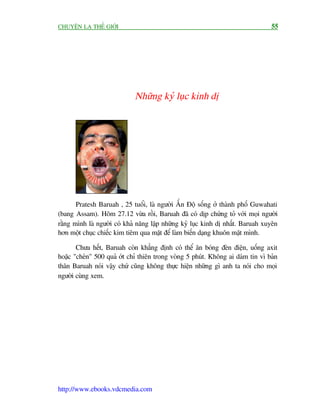 CHUYÏÅN LAÅ THÏË GIÚÁI                                                           55




                             Nhûäng kyã luåc kinh dõ




       Pratesh Baruah , 25 tuöíi, laâ ngûúâi ÊËn Àöå söëng úã thaânh phöë Guwahati
(bang Assam). Höm 27.12 vûâa röìi, Baruah àaä coá dõp chûáng toã vúái moåi ngûúâi
rùçng mònh laâ ngûúâi coá khaã nùng lêåp nhûäng kyã luåc kinh dõ nhêët. Baruah xuyïn
hún möåt chuåc chiïëc kim tiïm qua mùåt àïí laâm biïën daång khuön mùåt mònh.

       Chûa hïët, Baruah coân khùèng àõnh coá thïí ùn boáng àeân àiïån, uöëng axit
hoùåc "cheán" 500 quaã úát chó thiïn trong voâng 5 phuát. Khöng ai daám tin vò baãn
thên Baruah noái vêåy chûá cuäng khöng thûåc hiïån nhûäng gò anh ta noái cho moåi
ngûúâi cuâng xem.




http://www.ebooks.vdcmedia.com
 