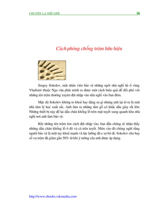 CHUYÏÅN LAÅ THÏË GIÚÁI                                                                 56




                     Caách phoâng chöëng tröåm hûäu hiïåu




      Sergey Sokolov, möåt nhên viïn baão vïå nhûäng ngöi nhaâ nghó heâ úã vuâng
Vladimir thuöåc Nga vûâa phaát minh ra àûúåc möåt caách hiïåu quaã àïí àöëi phoá vúái
nhûäng tïn tröåm thûúâng xuyïn àöåt nhêåp vaâo nhaâ nghó vaâo ban àïm.
       Mùåc duâ Sokolov khöng to khoeã hay àaáng súå gò nhûng anh laåi toã ra laâ möåt
nhaâ têm lyá hoåc xuêët sùæc. Anh laâm ra nhûäng têëm göî coá khùæc dêëu giaây rêët lúán:
Nhûäng thiïët bõ naây àïí laåi dêëu chên khöíng löì trïn mùåt tuyïët xung quanh khu nhaâ
nghó núi anh laâm baão vïå.

         Khi nhûäng tïn tröåm tim caách àöåt nhêåp vaâo, ban àêìu chuáng seä nhêån thêëy
nhûäng dêëu chên khöíng löì úã àoá vaâ caã trïn tuyïët. Nhòn vaâo àoá chuáng nghô rùçng
ngûúâi baão vïå laâ möåt tay khoeã maånh vaâ lûåc lûúäng àaä e súå boã ài. Sokolov cho hay
söë vuå tröåm àaä giaãm gêìn 50% tûâ khi yá tûúãng cuãa anh àûúåc aáp duång.




http://www.ebooks.vdcmedia.com
 