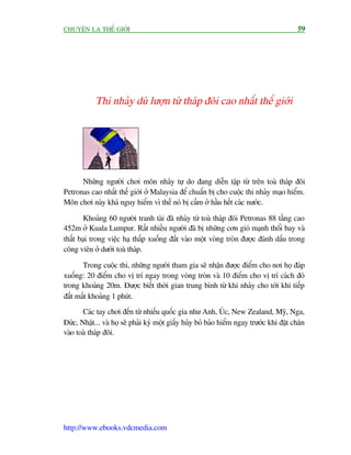 CHUYÏÅN LAÅ THÏË GIÚÁI                                                                    59




            Thi nhaãy duâ lûúån tûâ thaáp àöi cao nhêët thïë giúái




      Nhûäng ngûúâi chúi mön nhaãy tûå do àang diïîn têåp tûâ trïn toaâ thaáp àöi
Petronas cao nhêët thïë giúái úã Malaysia àïí chuêín bõ cho cuöåc thi nhaãy maåo hiïím.
Mön chúi naây khaá nguy hiïím vò thïë noá bõ cêëm úã hêìu hïët caác nûúác.

        Khoaãng 60 ngûúâi tranh taâi àaä nhaãy tûâ toaâ thaáp àöi Petronas 88 têìng cao
452m úã Kuala Lumpur. Rêët nhiïìu ngûúâi àaä bõ nhûäng cún gioá maånh thöíi bay vaâ
thêët baåi trong viïåc haå thêëp xuöëng àêët vaâo möåt voâng troân àûúåc àaánh dêëu trong
cöng viïn úã dûúái toaâ thaáp.

       Trong cuöåc thi, nhûäng ngûúâi tham gia seä nhêån àûúåc àiïím cho núi hoå àaáp
xuöëng: 20 àiïím cho võ trñ ngay trong voâng troân vaâ 10 àiïím cho võ trñ caách àoá
trong khoaãng 20m. Àûúåc biïët thúâi gian trung bònh tûâ khi nhaãy cho túái khi tiïëp
àêët mêët khoaãng 1 phuát.
       Caác tay chúi àïën tûâ nhiïëu quöëc gia nhû Anh, UÁc, New Zealand, Myä, Nga,
Àûác, Nhêåt... vaâ hoå seä phaãi kyá möåt giêëy huãy boã baão hiïím ngay trûúác khi àùåt chên
vaâo toaâ thaáp àöi.




http://www.ebooks.vdcmedia.com
 