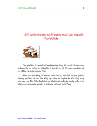 CHUYÏÅN LAÅ THÏË GIÚÁI                                                                 6




         550 nghòn bûác thû vaâ 30 nghòn email cho öng giaâ
                         Noel úã Phaáp




        Öng giaâ Noel do bûu àiïån Phaáp lêåp ra höìi thaáng 11 vûâa röìi àaä nhêån àûúåc
söë lûúång thû tñn khöíng löì: 550 nghòn laá thû viïët tay vaâ 30 nghòn email cuãa treã
em úã khùæp caác núi trïn nûúác Phaáp.

        Theo bûu àiïån Phaáp, kïí tûâ nùm 1962 túái nay, loaåi hònh dõch vuå gûãi thû
cho öng giaâ Noel maâ bûu àiïån Phaáp lêåp ra laâm ùn rêët phaát àaåt. Chó riïng trong
nùm nay, bûu àiïån Phaáp àaä phaãi cûã túái 60 nhên viïn chuyïn lo tiïëp nhêån vaâ traã
lúâi thû cuãa caác em nhoã gûãi àïën tûâ khùæp caác miïìn cuãa nûúác Phaáp.




http://www.ebooks.vdcmedia.com
 