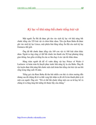 CHUYÏÅN LAÅ THÏË GIÚÁI                                                                   63




             Kyã luåc vïì khaã nùng bùæt chûúác tiïëng loaâi vêåt

      Möåt ngûúâi ÊËn Àöå àaä àûúåc ghi tïn vaâo saách kyã luåc vúái khaã nùng bùæt
chûúác tiïëng cuãa 329 loaâi vêåt vaâ chim khaác nhau. Tïn cuãa Ram Babu àaä àûúåc
ghi vaâo saách kyã luåc Limca, möåt phiïn baãn bùçng tiïëng ÊËn Àöå cuãa saách kyã luåc
Guinness thïë giúái.

       Öng àaä bùæt chûúác àûúåc tiïëng cuãa 169 con vêåt vaâ 160 loaâi chim khaác
nhau. Ngoaâi ra öng cuäng coá thïí bùæt chûúác êm thanh cuãa 50 loaåi phûúng tiïång
giao thöng, bao göìm caã tiïëng öìn cuãa xe lûãa chaåy úã caác vêån töëc khaác nhau.

        Haâng trùm ngûúâi àaä àöí vïì vûúân àöång vêåt hoåc Prince of Wales úã
Lucknow vaâ hoaân toaân bõ thuyïët phuåc trûúác khaã nùng kyâ laå cuãa Babu. Öng àaä
reân luyïån àûúåc khaã nùng bùæt chûúác möåt caách hoaân haão tiïëng cuãa loaâi vêåt sau khi
söëng trong rûâng suöët 18 nùm.

       Tiïëng goåi cuãa Ram Babu àaä thu huát nhiïìu con thuá vaâ chim muöng àïën
nhûng sau àoá chuáng àaä toã ra thêët voång khi nhêån ra àoá chó laâ êm thanh phaát ra tûâ
möåt con ngûúâi. Öng noái: “Töi coá thïí bùæt chûúác tiïëng möåt con sû tûã hay höí vaâ
chuáng toã ra luáng tuáng khi tûúãng töi thuöåc bêìy cuãa chuáng.”




http://www.ebooks.vdcmedia.com
 