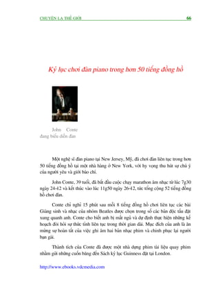 CHUYÏÅN LAÅ THÏË GIÚÁI                                                                 66




    Kyã luåc chúi àaân piano trong hún 50 tiïëng àöìng höì




      John Conte
àang biïíu diïîn àaân



        Möåt nghïå sô àaân piano taåi New Jersey, Myä, àaä chúi àaân liïn tuåc trong hún
50 tiïëng àöìng höì taåi möåt nhaâ haâng úã New York, vúái hy voång thu huát sûå chuá yá
cuãa ngûúâi yïu vaâ giúái baáo chñ.

       John Conte, 39 tuöíi, àaä bùæt àêìu cuöåc chaåy marathon êm nhaåc tûâ luác 7g30
ngaây 24-12 vaâ kïët thuác vaâo luác 11g50 ngaây 26-12, tûác töíng cöång 52 tiïëng àöìng
höì chúi àaân.

       Conte chó nghó 15 phuát sau möîi 8 tiïëng àöìng höì chúi liïn tuåc caác baâi
Giaáng sinh vaâ nhaåc cuãa nhoám Beatles àûúåc choån trong söë caác baãn àöåc têëu àùåt
xung quanh anh. Conte cho biïët anh bõ mêët nguã vaâ dûå àõnh thûåc hiïån nhûäng kïë
hoaåch àoâi hoãi sûå thûác tónh liïn tuåc trong thúâi gian daâi. Muåc àñch cuãa anh laâ ùn
mûâng sûå hoaân têët cuãa viïåc ghi êm hai baãn nhaåc phim vaâ chinh phuåc laåi ngûúâi
baån gaái.

      Thaânh tñch cuãa Conte àaä àûúåc möåt nhaâ dûång phim taâi liïåu quay phim
nhùçm gûãi nhûäng cuöën bùng àïën Saách kyã luåc Guinness àùåt taåi London.

http://www.ebooks.vdcmedia.com
 