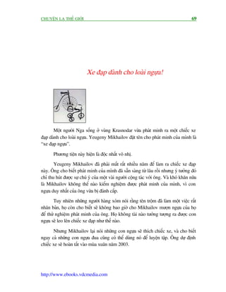 CHUYÏÅN LAÅ THÏË GIÚÁI                                                                   69




                           Xe àaåp daânh cho loaâi ngûåa!




       Möåt ngûúâi Nga söëng úã vuâng Krasnodar vûâa phaát minh ra möåt chiïëc xe
àaåp daânh cho loaâi ngûåa. Yeugeny Mikhailov àùåt tïn cho phaát minh cuãa mònh laâ
“xe àaåp ngûåa”.

       Phûúng tiïån naây hiïån laâ àöåc nhêët vö nhõ.
       Yeugeny Mikhailov àaä phaãi mêët rêët nhiïìu nùm àïí laâm ra chiïëc xe àaåp
naây. Öng cho biïët phaát minh cuãa mònh àaä sùén saâng tûâ lêu röìi nhûng yá tûúãng àoá
chó thu huát àûúåc sûå chuá yá cuãa möåt vaâi ngûúâi cöång taác vúái öng. Vaâ khoá khùn nûäa
laâ Mikhailov khöng thïí naâo kiïím nghiïåm àûúåc phaát minh cuãa mònh, vò con
ngûåa duy nhêët cuãa öng vûâa bõ àaánh cùæp.
        Tuy nhiïn nhûäng ngûúâi haâng xoám noái rùçng tïn tröåm àaä laâm möåt viïåc rêët
nhên baãn, hoå coân cho biïët seä khöng bao giúâ cho Mikhailov mûúån ngûåa cuãa hoå
àïí thûã nghiïåm phaát minh cuãa öng. Hoå khöng taâi naâo tûúãng tûúång ra àûúåc con
ngûåa seä leo lïn chiïëc xe àaåp nhû thïë naâo.

       Nhûng Mikhailov laåi noái nhûäng con ngûåa seä thñch chiïëc xe, vaâ cho biïët
ngay caã nhûäng con ngûåa àua cuäng coá thïí duâng noá àïí luyïån têåp. Öng dûå àõnh
chiïëc xe seä hoaân têët vaâo muâa xuên nùm 2003.




http://www.ebooks.vdcmedia.com
 