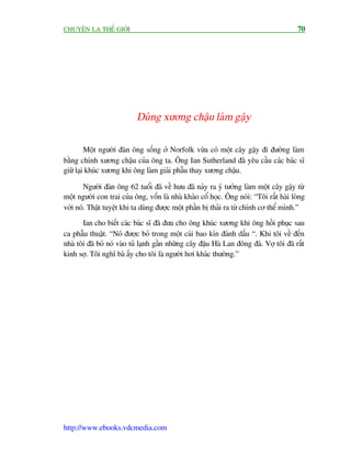 CHUYÏÅN LAÅ THÏË GIÚÁI                                                                  70




                           Duâng xûúng chêåu laâm gêåy

         Möåt ngûúâi àaân öng söëng úã Norfolk vûâa coá möåt cêy gêåy ài àûúâng laâm
bùçng chñnh xûúng chêåu cuãa öng ta. Öng Ian Sutherland àaä yïu cêìu caác baác sô
giûä laåi khuác xûúng khi öng laâm giaãi phêîu thay xûúng chêåu.

        Ngûúâi àaân öng 62 tuöíi àaä vïì hûu àaä naãy ra yá tûúãng laâm möåt cêy gêåy tûâ
möåt ngûúâi con trai cuãa öng, vöën laâ nhaâ khaão cöí hoåc. Öng noái: “Töi rêët haâi loâng
vúái noá. Thêåt tuyïåt khi ta duâng àûúåc möåt phêìn bõ thaãi ra tûâ chñnh cú thïí mònh.”
       Ian cho biïët caác baác sô àaä àûa cho öng khuác xûúng khi öng höìi phuåc sau
ca phêîu thuêåt. “Noá àûúåc boã trong möåt caái bao kñn àaánh dêëu “. Khi töi vïì àïën
nhaâ töi àaä boã noá vaâo tuã laånh gêìn nhûäng cêy àêåu Haâ Lan àöng àaá. Vúå töi àaä rêët
kinh súå. Töi nghô baâ êëy cho töi laâ ngûúâi húi khaác thûúâng.”




http://www.ebooks.vdcmedia.com
 
