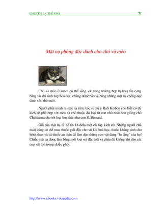 CHUYÏÅN LAÅ THÏË GIÚÁI                                                                   71




             Mùåt naå phoâng àöåc daânh cho choá vaâ meâo




       Choá vaâ meâo úã Israel coá thïí söëng soát trong trûúâng húåp bõ Iraq têën cöng
bùçng vuä khñ sinh hay hoaá hoåc, chuáng àûúåc baão vïå bùçng nhûäng mùåt naå chöëng àöåc
daânh cho thuá nuöi.

      Ngûúâi phaát minh ra mùåt naå trïn, baác sô thuá y Rafi Kishon cho biïët coá àuã
kñch cúä phuâ húåp vúái meâo vaâ choá thuöåc àuã loaåi tûâ con nhoã nhêët nhû giöëng choá
Chihuahua cho túái loaåi lúán nhêët nhû con St Bernard.

       Giaá cuãa mùåt naå tûâ 12 túái 18 àöla möåt caái tuây kñch cúä. Nhûäng ngûúâi chuã
nuöi cuäng coá thïí mua thuöëc giaãi àöåc cho vuä khñ hoaá hoåc, thuöëc khaáng sinh cho
bïånh than vaâ caã thuöëc an thêìn àïí laâm dõu nhûäng con vêåt àang “lo lùæng” cuãa hoå!
Chiïëc mùåt naå àûúåc laâm bùçng möåt loaåi súåi àùåc biïåt vaâ chûáa àuã khöng khñ cho caác
con vêåt thúã trong nhiïìu phuát.




http://www.ebooks.vdcmedia.com
 