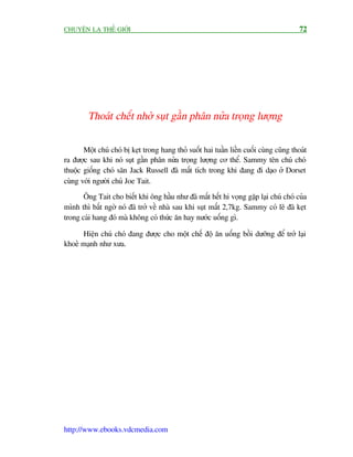 CHUYÏÅN LAÅ THÏË GIÚÁI                                                                   72




         Thoaát chïët nhúâ suåt gêìn phên nûãa troång lûúång


       Möåt chuá choá bõ keåt trong hang thoã suöët hai tuêìn liïìn cuöëi cuâng cuäng thoaát
ra àûúåc sau khi noá suåt gêìn phên nûãa troång lûúång cú thïí. Sammy tïn chuá choá
thuöåc giöëng choá sùn Jack Russell àaä mêët tñch trong khi àang ài daåo úã Dorset
cuâng vúái ngûúâi chuã Joe Tait.
       Öng Tait cho biïët khi öng hêìu nhû àaä mêët hïët hi voång gùåp laåi chuá choá cuãa
mònh thò bêët ngúâ noá àaä trúã vïì nhaâ sau khi suåt mêët 2,7kg. Sammy coá leä àaä keåt
trong caái hang àoá maâ khöng coá thûác ùn hay nûúác uöëng gò.

      Hiïån chuá choá àang àûúåc cho möåt chïë àöå ùn uöëng böìi dûúäng àïí trúã laåi
khoeã maånh nhû xûa.




http://www.ebooks.vdcmedia.com
 