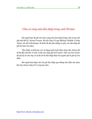 CHUYÏÅN LAÅ THÏË GIÚÁI                                                                       73




        Chia seã cuâng möåt têëm thiïåp trong suöët 50 nùm

         Hai ngûúâi baån àaä gûãi cho nhau cuâng möåt têëm thiïåp Giaáng sinh trong suöët
gêìn nûãa thïë kyã. Norma Cousins, 88 tuöíi söëng úã Long Melford, Suffolk vaâ John
Alston, 64 tuöíi úã Besthorpe, Norfolk àaä daán daán nhûäng túâ giêëy vaâo têëm thiïåp àïí
gûãi lúâi chuác cho nhau

        Têëm thiïåp coá hònh hai con võt àang trûúåt tuyïët àûúåc nöng dên Alston gûái
ài lêìn àêìu tiïn khi 15 tuöíi vaâ khi coân söëng gêìn baâ Cousins. Nùm sau baâ Cousins
àaä gûãi laåi noá cho öng vaâ tûâ àoá trúã ài têëm thiïåp àûúåc hai ngûúâi gûãi ài gûãi laåi cho
nhau.

      Hai ngûúâi baån thêåm chñ coân gûãi têëm thiïåp qua àûúâng bûu àiïån cho nhau
khi öng Alston söëng úã UÁc trong hai nùm.




http://www.ebooks.vdcmedia.com
 