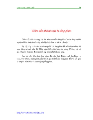 CHUYÏÅN LAÅ THÏË GIÚÁI                                                                  74




                    Giaám àöëc nhaâ tuâ suyát bõ töëng giam

     Giaám àöëc nhaâ tuâ trong lêu àaâi Mirov (miïìn àöng bùæc Czech) àûúåc coi laâ
nghiïm khùæc nhêët úã nûúác naây vûâa bõ caách chûác vò töåi ùn cùæp vùåt.
        Sûå viïåc xaãy ra tûâ muâa heâ nùm ngoaái, khi öng giaám àöëc vûâa nhêåm chûác túái
mua haâng taåi möåt siïu thõ. Thêëy möåt chiïëc gilet bùçng da tûúng àöëi àeåp vúái trõ
giaá 50 euro, öng naây àaä tòm àaánh cùæp nhûng bõ bùæt quaã tang.

        Sau khi nöåp tiïìn phaåt, öng giaám àöëc xêëu thoái àaä tòm caách lêëp liïëm vuå
viïåc. Tuy nhiïn, möåt ngûúâi giêëu tïn àaä gûãi thû töë caáo öng giaám àöëc vaâ kïët quaã
laâ öng àaä mêët chûác vaâ coân suyát bõ töëng giam.




http://www.ebooks.vdcmedia.com
 