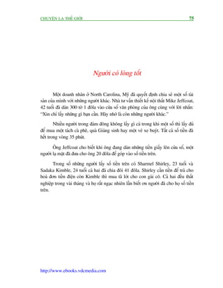 CHUYÏÅN LAÅ THÏË GIÚÁI                                                                    75




                               Ngûúâi coá loâng töët


        Möåt doanh nhên úã North Carolina, Myä àaä quyïët àõnh chia seã möåt söë taâi
saãn cuãa mònh vúái nhûäng ngûúâi khaác. Nhaâ tû vêën thiïët kïë nöåi thêët Mike Jeffcoat,
42 tuöíi àaä daán 300 túâ 1 àöla vaâo cûãa söí vùn phoâng cuãa öng cuâng vúái lúâi nhùæn:
“Xin chó lêëy nhûäng gò baån cêìn. Haäy nhúá laâ coân nhûäng ngûúâi khaác.”
        Nhiïìu ngûúâi trong àaám àöng khöng lêëy gò caã trong khi möåt söë thò lêëy àuã
àïí mua möåt taách caâ phï, quaâ Giaáng sinh hay möåt veá xe buyát. Têët caã söë tiïìn àaä
hïët trong voâng 35 phuát.

       Öng Jeffcoat cho biïët khi öng àang daán nhûäng tiïìn giêëy lïn cûãa söí, möåt
ngûúâi laå mùåt àaä àûa cho öng 20 àöla àïí goáp vaâo söë tiïìn trïn.

       Trong söë nhûäng ngûúâi lêëy söë tiïìn trïn coá Sharmel Shirley, 23 tuöíi vaâ
Sadaka Kimble, 24 tuöíi caã hai àaä chia àöi 41 àöla. Shirley cêìn tiïìn àïí traã cho
hoaá àún tiïìn àiïån coân Kimble thò mua taä loát cho con gaái cö. Caã hai àïìu thêët
nghiïåp trong vaâi thaáng vaâ hoå rêët ngaåc nhiïn lêîn biïët ún ngûúâi àaä cho hoå söë tiïìn
trïn.




http://www.ebooks.vdcmedia.com
 