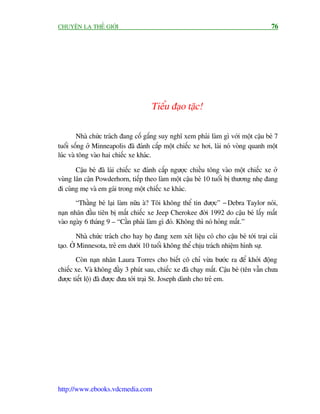 CHUYÏÅN LAÅ THÏË GIÚÁI                                                                 76




                                      Tiïíu àaåo tùåc!

         Nhaâ chûác traách àang cöë gùæng suy nghô xem phaãi laâm gò vúái möåt cêåu beá 7
tuöíi söëng úã Minneapolis àaä àaánh cùæp möåt chiïëc xe húi, laái noá voâng quanh möåt
luác vaâ töng vaâo hai chiïëc xe khaác.

       Cêåu beá àaä laái chiïëc xe àaánh cùæp ngûúåc chiïìu töng vaâo möåt chiïëc xe úã
vuâng lên cêån Powderhorn, tiïëp theo laâm möåt cêåu beá 10 tuöíi bõ thûúng nheå àang
ài cuâng meå vaâ em gaái trong möåt chiïëc xe khaác.
       “Thùçng beá laåi laâm nûäa aâ? Töi khöng thïí tin àûúåc” - Debra Taylor noái,
naån nhên àêìu tiïn bõ mêët chiïëc xe Jeep Cherokee àúâi 1992 do cêåu beá lêëy mêët
vaâo ngaây 6 thaáng 9 – “Cêìn phaãi laâm gò àoá. Khöng thò noá hoãng mêët.”

        Nhaâ chûác traách cho hay hoå àang xem xeát liïåu coá cho cêåu beá túái traåi caãi
taåo. ÚÃ Minnesota, treã em dûúái 10 tuöíi khöng thïí chõu traách nhiïåm hònh sûå.
       Coân naån nhên Laura Torres cho biïët cö chó vûâa bûúác ra àïí khúãi àöång
chiïëc xe. Vaâ khöng àêìy 3 phuát sau, chiïëc xe àaä chaåy mêët. Cêåu beá (tïn vêîn chûa
àûúåc tiïët löå) àaä àûúåc àûa túái traåi St. Joseph daânh cho treã em.




http://www.ebooks.vdcmedia.com
 