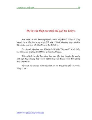 CHUYÏÅN LAÅ THÏË GIÚÁI                                                               77




             Dûå aán xêy thaáp cao nhêët thïë giúái taåi Tokyo

        Möåt nhoám caác nhaâ doanh nghiïåp vaâ cû dên Nhêåt Baãn úã Tokyo àaä cöng
böå möåt dûå aán àêìy tham voång trõ giaá 367 triïåu USD àïí xêy dûång thaáp cao nhêët
thïë giúái taåi cöng viïn nöíi tiïëng Ueno úã thuã àö Tokyo.

      Cú cêëu múái naây àûúåc taåm thúâi àùåt tïn laâ "thaáp Tokyo múái" seä coá chiïìu
cao 600m, cao hún thaáp CN (553m) taåi Toronto, Canada.

      Thaáp múái seä chuã yïëu àûúåc duâng laâm traåm tiïëp phaát cho caác àaâi truyïìn
hònh hiïån àang sûã duång thaáp Tokyo, möåt toâa thaáp maâu àoã cao 333m àûúåc phoãng
theo Thaáp Eiffel.
       Kïë hoaåch naây seä àûúåc chñnh thûác trònh lïn höåi àöìng thaânh phöë Tokyo vaâo
thaáng 11 túái.




http://www.ebooks.vdcmedia.com
 