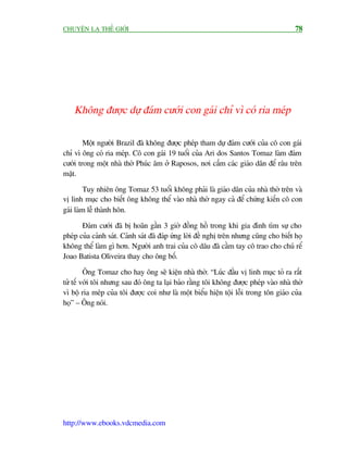 CHUYÏÅN LAÅ THÏË GIÚÁI                                                                   78




    Khöng àûúåc dûå àaám cûúái con gaái chó vò coá ria meáp

        Möåt ngûúâi Brazil àaä khöng àûúåc pheáp tham dûå àaám cûúái cuãa cö con gaái
chó vò öng coá ria meáp. Cö con gaái 19 tuöíi cuãa Ari dos Santos Tomaz laâm àaám
cûúái trong möåt nhaâ thúâ Phuác êm úã Raposos, núi cêëm caác giaáo dên àïí rêu trïn
mùåt.

        Tuy nhiïn öng Tomaz 53 tuöíi khöng phaãi laâ giaáo dên cuãa nhaâ thúâ trïn vaâ
võ linh muåc cho biïët öng khöng thïí vaâo nhaâ thúâ ngay caã àïí chûáng kiïën cö con
gaái laâm lïî thaânh hön.

       Àaám cûúái àaä bõ hoaän gêìn 3 giúâ àöìng höì trong khi gia àònh tòm sûå cho
pheáp cuãa caãnh saát. Caãnh saát àaä àaáp ûáng lúâi àïì nghõ trïn nhûng cuäng cho biïët hoå
khöng thïí laâm gò hún. Ngûúâi anh trai cuãa cö dêu àaä cêìm tay cö trao cho chuá rïí
Joao Batista Oliveira thay cho öng böë.

         Öng Tomaz cho hay öng seä kiïån nhaâ thúâ. “Luác àêìu võ linh muåc toã ra rêët
tûã tïë vúái töi nhûng sau àoá öng ta laåi baão rùçng töi khöng àûúåc pheáp vaâo nhaâ thúâ
vò böå ria meáp cuãa töi àûúåc coi nhû laâ möåt biïíu hiïån töåi löîi trong tön giaáo cuãa
hoå” – Öng noái.




http://www.ebooks.vdcmedia.com
 