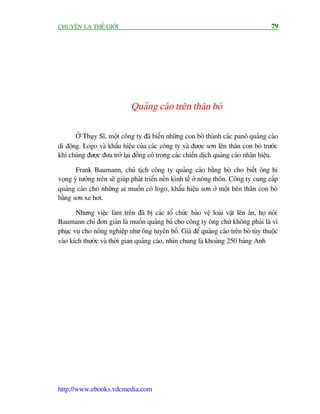 CHUYÏÅN LAÅ THÏË GIÚÁI                                                                79




                             Quaãng caáo trïn thên boâ

       ÚÃ Thuåy Sô, möåt cöng ty àaä biïën nhûäng con boâ thaânh caác panö quaãng caáo
di àöång. Logo vaâ khêíu hiïåu cuãa caác cöng ty vaâ àûúåc sún lïn thên con boâ trûúác
khi chuáng àûúåc àûa trúã laåi àöìng coã trong caác chiïën dõch quaãng caáo nhaän hiïåu.

       Frank Baumann, chuã tõch cöng ty quaãng caáo bùçng boâ cho biïët öng hi
voång yá tûúãng trïn seä giuáp phaát triïín nïìn kinh tïë úã nöng thön. Cöng ty cung cêëp
quaãng caáo cho nhûäng ai muöën coá logo, khêíu hiïåu sún úã möåt bïn thên con boâ
bùçng sún xe húi.

       Nhûng viïåc laâm trïn àaä bõ caác töí chûác baão vïå loaâi vêåt lïn aán, hoå noái
Baumann chó àún giaãn laâ muöën quaãng baá cho cöng ty öng chûá khöng phaãi laâ vò
phuåc vuå cho nöng nghiïåp nhû öng tuyïn böë. Giaá àïí quaãng caáo trïn boâ tuây thuöåc
vaâo kñch thûúác vaâ thúâi gian quaãng caáo, nhòn chung laâ khoaãng 250 baãng Anh




http://www.ebooks.vdcmedia.com
 
