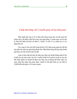 CHUYÏÅN LAÅ THÏË GIÚÁI                                                                     8




        Cûúáp nhaâ bùng chó vò muöën quay trúã laåi nhaâ giam

       Möåt ngûúâi àaân öng coá leä seä àûúåc thoaã loâng mong ûúác sau khi tuyïn böë
chñnh anh ta àaä àaánh cûúáp tiïìn trong möåt ngên haâng vò muöën quay trúã laåi nhaâ
tuâ. Ban böìi thêím àaä buöåc töåi Dale L. Smith, 35 tuöíi vïì vuå cûúáp xaãy ra vaâo
thaáng Hai röìi.
       Caác cöng töë viïn cho biïët Smith àaä lêëy 9.815 àöla trong ngùn keáo àïí tiïìn
cuãa quêìy thu ngên taåi ngên haâng Bank One. Möåt khaách haâng àaä keåp cûáng Smith
giûä öng ta laåi cho túái khi caãnh saát àïën.
         Luêåt sû baâo chûäa thò biïån höå rùçng muåc àñch cuãa Smith khöng phaãi laâ lêëy
söë tiïìn kia maâ anh ta laâm vêåy chó vò muöën bõ bùæt trúã laåi nhaâ tuâ. Luêåt sû coân cho
biïët trûúác phiïn toaâ Smith àaä phaân naân rùçng öng ta khöng thïí thñch nghi vúái
cuöåc söëng bïn ngoaâi nhaâ giam àûúåc. Smith coá thïí phaãi laänh aán cao nhêët laâ
10.000 àöla tiïìn phaåt vaâ 25 nùm tuâ giam.




http://www.ebooks.vdcmedia.com
 