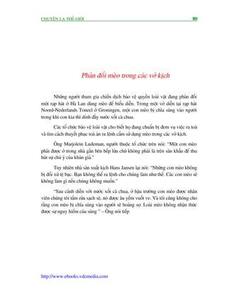 CHUYÏÅN LAÅ THÏË GIÚÁI                                                                   80




                       Phaãn àöëi meâo trong caác vúã kõch

       Nhûäng ngûúâi tham gia chiïën dõch baão vïå quyïìn loaâi vêåt àang phaãn àöëi
möåt raåp haát úã Haâ Lan duâng meâo àïí biïíu diïîn. Trong möåt vúã diïîn taåi raåp haát
Noord-Nederlands Toneel úã Groningen, möåt con meâo bõ chôa suáng vaâo ngûúâi
trong khi con kia thò dñnh àêìy nûúác xöët caâ chua.
       Caác töí chûác baão vïå loaâi vêåt cho biïët hoå àang chuêín bõ àem vuå viïåc ra toaâ
vaâ tòm caách thuyïët phuåc toaâ aán ra lïånh cêëm sûã duång meâo trong caác vúã kõch.
         Öng Marjolein Ludeman, ngûúâi thuöåc töí chûác trïn noái: “Möåt con meâo
phaãi àûúåc úã trong nhaâ gêìn bïn bïëp lûãa chûá khöng phaãi laâ trïn sên khêëu àïí thu
huát sûå chuá yá cuãa khaán giaã.”

        Tuy nhiïn nhaâ saãn xuêët kõch Hans Jansen laåi noái: “Nhûäng con meâo khöng
bõ àöëi xûã tïå baåc. Baån khöng thïí ra lïånh cho chuáng laâm nhû thïë. Caác con meâo seä
khöng laâm gò nïëu chuáng khöng muöën.”

       “Sau caãnh diïîn vúái nûúác xöët caâ chua, úã hêåu trûúâng con meâo àûúåc nhên
viïn chuáng töi tùæm rûãa saåch seä, noá àûúåc êu yïëm vuöët ve. Vaâ töi cuäng khöng cho
rùçng con meâo bõ chôa suáng vaâo ngûúâi seä hoaãng súå. Loaâi meâo khöng nhêån thûác
àûúåc sûå nguy hiïím cuãa suáng ” – Öng noái tiïëp




http://www.ebooks.vdcmedia.com
 