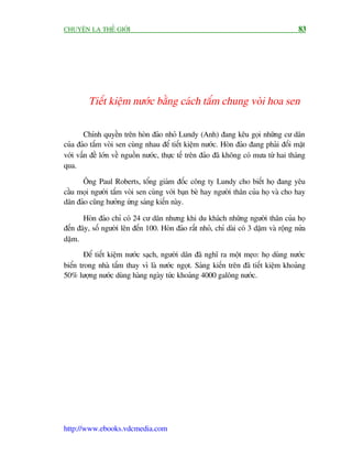 CHUYÏÅN LAÅ THÏË GIÚÁI                                                                 83




         Tiïët kiïåm nûúác bùçng caách tùæm chung voâi hoa sen

        Chñnh quyïìn trïn hoân àaão nhoã Lundy (Anh) àang kïu goåi nhûäng cû dên
cuãa àaão tùæm voâi sen cuâng nhau àïí tiïët kiïåm nûúác. Hoân àaão àang phaãi àöëi mùåt
vúái vêën àïì lúán vïì nguöìn nûúác, thûåc tïë trïn àaão àaä khöng coá mûa tûâ hai thaáng
qua.

      Öng Paul Roberts, töíng giaám àöëc cöng ty Lundy cho biïët hoå àang yïu
cêìu moåi ngûúâi tùæm voâi sen cuâng vúái baån beâ hay ngûúâi thên cuãa hoå vaâ cho hay
dên àaão cuäng hûúãng ûáng saáng kiïën naây.

       Hoân àaão chó coá 24 cû dên nhûng khi du khaách nhûäng ngûúâi thên cuãa hoå
àïën àêy, söë ngûúâi lïn àïën 100. Hoân àaão rêët nhoã, chó daâi coá 3 dùåm vaâ röång nûãa
dùåm.
        Àïí tiïët kiïåm nûúác saåch, ngûúâi dên àaä nghô ra möåt meåo: hoå duâng nûúác
biïín trong nhaâ tùæm thay vò laâ nûúác ngoåt. Saáng kiïën trïn àaä tiïët kiïåm khoaãng
50% lûúång nûúác duâng haâng ngaây tûác khoaãng 4000 galöng nûúác.




http://www.ebooks.vdcmedia.com
 