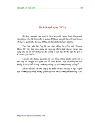 CHUYÏÅN LAÅ THÏË GIÚÁI                                                              84




                            Quaã bñ ngö nùång 565kg

     Khoaãng vûúân cuãa möåt ngûúâi úã New York chó cho ra 3 quaã bñ ngö möîi
nùm nhûng nhû thïë dûúâng nhû laâ quaá àuã. Möåt quaã nùång 204kg, möåt quaã khoaãng
363kg, vaâ quaã thûá ba thò nùång 565kg, chó keám kó luåc thïë giúái gêìn 8kg.

      Tim Baley cho biïët öng àaä gieo tröìng nhûäng haåt giöëng loaåi “Atlantic
khöíng löì”, tûúái thêåt nhiïìu nûúác vaâ cung cêëp nhiïìu chêët hûäu cú. Bailey hiïån
àang cho xe taãi chúã nhûäng quaã bñ khöíng löì àïën höåi chúå bñ ngö thïë giúái úã
Clarence, gêìn Buffalo.

      Lêìn àêìu tiïn Bailey quan têm túái viïåc tröìng nhûäng quaã bñ ngö to lúán laâ
khi öng noái chuyïån vúái ngûúâi anh rïí, Dave Fisher, möåt nhaâ tröìng dûa hêëu
khöíng löì. Àûúåc biïët Bailey coân tröìng nhûäng cêy hoa hûúáng dûúng khöíng löì.
       Àïí cho kïët quaã töët hún, öng tûå thuå phêën cho hoa cuãa cêy bñ ngö vaâ giúái
haån söë lûúång cêy tröìng. Nhûäng quaã bñ ngö siïu lúán coá àûúâng kñnh khoaãng 1,5m.




http://www.ebooks.vdcmedia.com
 