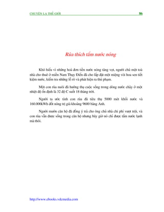 CHUYÏÅN LAÅ THÏË GIÚÁI                                                               86




                           Ruâa thñch tùæm nûúác noáng

       Khoá hiïíu vò nhûäng hoaá àún tiïìn nûúác noáng tùng voåt, ngûúâi chuã möåt toaâ
nhaâ cho thuï úã miïìn Nam Thuåy Àiïín àaä cho lùæp àùåt möåt miïång voâi hoa sen tiïët
kiïåm nûúác, kiïím tra nhûäng löî roâ vaâ phaát hiïån ra thuã phaåm.

        Möåt con ruâa nuöi àaä hûúãng thuå cuöåc söëng trong doâng nûúác chaãy úã möåt
nhiïåt àöå öín àõnh laâ 32 àöå C suöët 18 thaáng trúâi.

      Ngûúâi ta ûúác tñnh con ruâa àaä tiïu thuå 5000 meát khöëi nûúác vaâ
160.000kWh àöët noáng trõ giaá khoaãng 9600 baãng Anh.

       Ngûúâi mûúán cùn höå àaä àöìng yá traã cho öng chuã nhaâ chi phñ vûúåt tröåi, vaâ
con ruâa vêîn àûúåc söëng trong cùn höå nhûng bêy giúâ noá chó àûúåc tùæm nûúác laånh
maâ thöi.




http://www.ebooks.vdcmedia.com
 