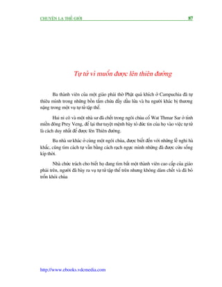 CHUYÏÅN LAÅ THÏË GIÚÁI                                                                    87




                    Tûå tûã vò muöën àûúåc lïn thiïn àûúâng

       Ba thaânh viïn cuãa möåt giaáo phaái thúâ Phêåt quaá khñch úã Campuchia àaä tûå
thiïu mònh trong nhûäng böìn tùæm chûáa àêìy dêìu lûãa vaâ ba ngûúâi khaác bõ thûúng
nùång trong möåt vuå tûå tûã têåp thïí.

         Hai ni cö vaâ möåt nhaâ sû àaä chïët trong ngöi chuâa cöí Wat Thmar Sar úã tónh
miïìn àöng Prey Veng, àïí laåi thû tuyïåt mïånh baây toã àûác tin cuãa hoå vaâo viïåc tûå tûã
laâ caách duy nhêët àïí àûúåc lïn Thiïn àûúâng.
       Ba nhaâ sû khaác úã cuâng möåt ngöi chuâa, àûúåc biïët àïën vúái nhûäng lïî nghi haâ
khùæc, cuäng tòm caách tûå vêîn bùçng caách raåch ngûåc mònh nhûäng àaä àûúåc cûáu söëng
kñp thúâi.

        Nhaâ chûác traách cho biïët hoå àang tòm bùæt möåt thaânh viïn cao cêëp cuãa giaáo
phaái trïn, ngûúâi àaä baây ra vuå tûå tûã têåp thïí trïn nhûng khöng daám chïët vaâ àaä boã
tröën khoãi chuâa




http://www.ebooks.vdcmedia.com
 