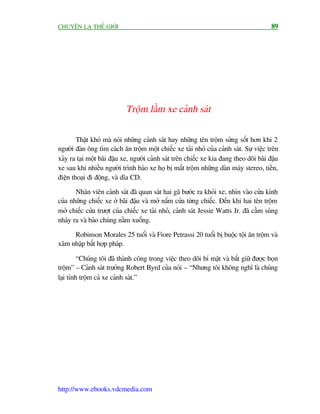 CHUYÏÅN LAÅ THÏË GIÚÁI                                                                    89




                            Tröåm lêìm xe caãnh saát


        Thêåt khoá maâ noái nhûäng caãnh saát hay nhûäng tïn tröåm sûãng söët hún khi 2
ngûúâi àaân öng tòm caách ùn tröåm möåt chiïëc xe taãi nhoã cuãa caãnh saát. Sûå viïåc trïn
xaãy ra taåi möåt baäi àêåu xe, ngûúâi caãnh saát trïn chiïëc xe kia àang theo doäi baäi àêåu
xe sau khi nhiïìu ngûúâi trònh baáo xe hoå bõ mêët tröåm nhûäng daân maáy stereo, tiïìn,
àiïån thoaåi ài àöång, vaâ dôa CD.

       Nhên viïn caãnh saát àaä quan saát hai gaä bûúác ra khoãi xe, nhòn vaâo cûãa kñnh
cuãa nhûäng chiïëc xe úã baäi àêåu vaâ múã nùæm cûãa tûâng chiïëc. Àïën khi hai tïn tröåm
múã chiïëc cûãa trûúåt cuãa chiïëc xe taãi nhoã, caãnh saát Jessie Watts Jr. àaä cêìm suáng
nhaãy ra vaâ baão chuáng nùçm xuöëng.

     Robinson Morales 25 tuöíi vaâ Fiore Petrassi 20 tuöíi bõ buöåc töåi ùn tröåm vaâ
xêm nhêåp bêët húåp phaáp.

         “Chuáng töi àaä thaânh cöng trong viïåc theo doäi bñ mêåt vaâ bùæt giûä àûúåc boån
tröåm” – Caãnh saát trûúãng Robert Byrd cuãa noái – “Nhûng töi khöng nghô laâ chuáng
laåi tñnh tröåm caã xe caãnh saát.”




http://www.ebooks.vdcmedia.com
 