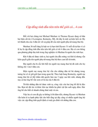 CHUYÏÅN LAÅ THÏË GIÚÁI                                                                     91




           Cùåp àöìng tñnh àêìu tiïn trïn thïë giúái coá... 4 con

        Àöëi vúái hai chaâng trai Michael Meehan vaâ Thomas Dysarz àang súã hûäu
hai hiïåu cùæt toác úã Lexington, Kentucky, Myä, thò àêy laâ möåt sûå kiïån lõch sûã. Hoå
trúã thaânh cha cuãa 4 àûáa treã vúái sûå giuáp àúä cuãa möåt ngûúâi phuå nûä mang thai höå.

         Meehan 36 tuöíi tûâng laâ luêåt sû vaâ baån tònh Dysarz 31 tuöíi rêët tûå haâo vò coá
leä hoå laâ cùåp àöìng tñnh àêìu tiïn trïn thïë giúái coá túái 4 àûáa con. Hoå coá con thöng
qua phûúng phaáp thuå tinh trong öëng nghiïåm vaâ Meehan laâ ngûúâi cha sinh hoåc.
      Khi 4 àûáa treã àûúåc sinh ra, hai ngûúâi cha àïìu mûâng vui khoá taã nhûng vêîn
kiïn quyïët giêëu tïn ngûúâi phuå nûä mang thai höå theo cam kïët tûâ trûúác.

     Hai ngûúâi cha bõ söëc khi biïët tin ngûúâi meå mang thai höå àaä sinh cho hoå
khöng chó 1 maâ 4 àûáa con.

      Hiïån ngûúâi meå mang thai höå vêîn cho nhûäng àûáa treã buá nhûng trong
tûúng lai cö seä giûä giúái haån trong quan hïå. Theo luêåt bang Kentucky, ngûúâi meå
mang thai höå coá thïí chêëm dûát quyïìn laâm meå 3 ngaây sau khi sinh, nhûng àïën
nay caã hai öng böë vêîn xem cö laâ meå cuãa 4 àûáa treã.

       Tûâ khi nhûäng àûáa treã àûúåc sinh ra, cöng viïåc cuãa hai öng böë àaä bõ àaão
löån. Boån treã àoâi ùn vaâ khoác liïn tuåc khiïën hoå phaãi vêåt löån suöët ngaây àïm. Hai
öng böë cho biïët seä nhanh choáng thuï möåt vuá em.
       Viïåc hoå coá con àaä gêy ra khöng ñt lúâi àaâm tiïëu, nhûng Dysarz vaâ Meehan
vêîn luön toã ra haånh phuác khi cho biïët rùçng taåi àêy cuäng coá nhiïìu ngûúâi uãng höå
viïåc caác cùåp àöìng tñnh quyïët àõnh coá möåt gia àònh vúái nhûäng àûáa con.




http://www.ebooks.vdcmedia.com
 