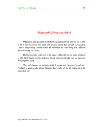 CHUYÏÅN LAÅ THÏË GIÚÁI                                                                 93




                          Àaám cûúái khöng cêìn chuá rïí

        ÚÃ Rumani, möåt gia àònh àaä tûâ chöëi hoaän àaám cûúái töën keám laåi chó vò chuá
rïí àaä bõ hön mï, hoå àaä cho ngûúâi anh trai cuãa chuá rïí thay thïë anh ta. Gia àònh
Carasel söëng úã laâng Turceni àaä múâi rêët nhiïìu baån beâ vaâ hoå haâng trïn khùæp àêët
nûúác vïì chung vui vúái hoå.
         Hoå khöng muöën hoaän buöíi lïî laåi ngay caã khi möåt vaâi giúâ trûúác khi buöíi
lïî tiïën haânh ngûúâi con trai Gabriel, chuá rïí tûúng lai àaä gùåp möåt tai naån giao
thöng nghiïm troång.

      Thay thïë cho em trai mònh taåi buöíi lïî, ngûúâi anh Dumitru Carasel noái:
“Gabriel seä cûúái cö dêu khi noá höìi phuåc laåi, vaâ cho túái luác àoá chuáng töi seä ùn
mûâng thêåt sûå.”




http://www.ebooks.vdcmedia.com
 